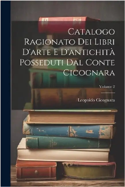 Catalogo Ragionato Dei Libri D'arte E D'antichità Posseduti Dal Conte Cicognara; Volume 2 by Leopoldo Cicognara (Conte)