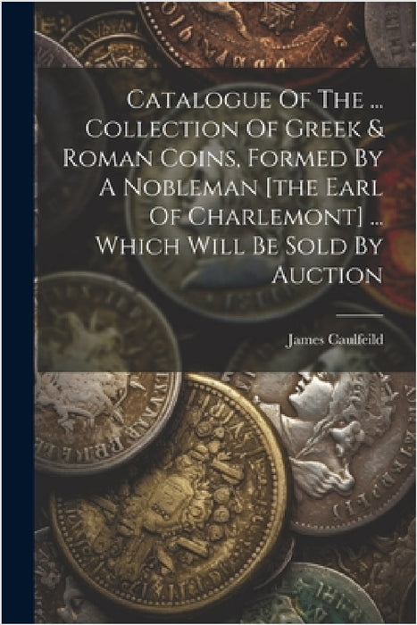 Catalogue Of The ... Collection Of Greek & Roman Coins, Formed By A Nobleman [the Earl Of Charlemont] ... Which Will Be Sold By Auction by James Caulfeild (1st Earl of Charlemo