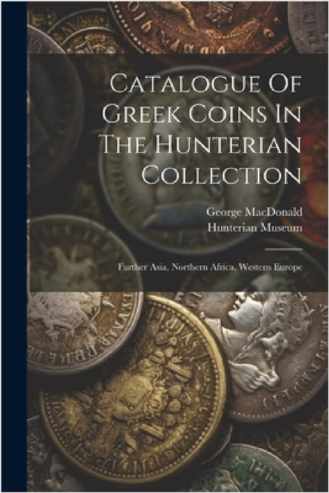 Catalogue Of Greek Coins In The Hunterian Collection: Further Asia, Northern Africa, Western Europe by Hunterian Museum (University of Glasg, George MacDonald