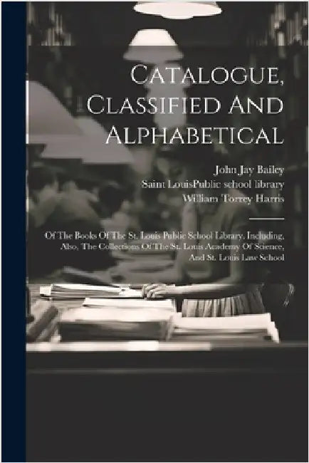 Catalogue, Classified And Alphabetical: Of The Books Of The St. Louis Public School Library. Including, Also, The Collections Of The St. Louis Academy by Saint Louis (Mo ) Public School Libr