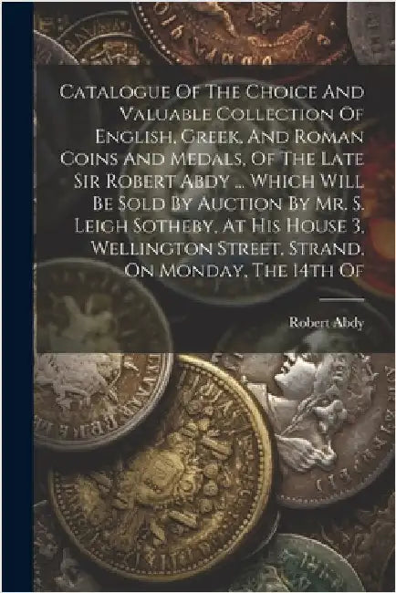 Catalogue Of The Choice And Valuable Collection Of English, Greek, And Roman Coins And Medals, Of The Late Sir Robert Abdy ... Which Will Be Sold By A by Robert Abdy (Sir ).