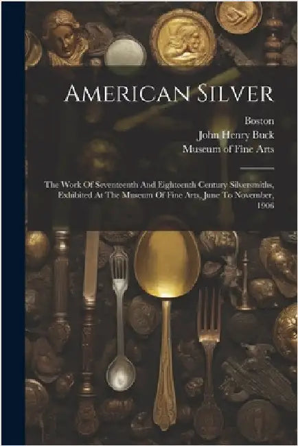 American Silver: The Work Of Seventeenth And Eighteenth Century Silversmiths, Exhibited At The Museum Of Fine Arts, June To November, 1906 by Museum of Fine Arts