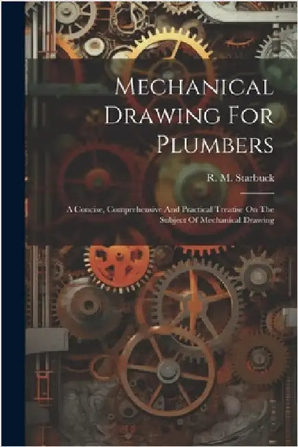 Mechanical Drawing For Plumbers; A Concise, Comprehensive And Practical Treatise On The Subject Of Mechanical Drawing by R. M. (Robert Macy) 1844-1 Starbuck