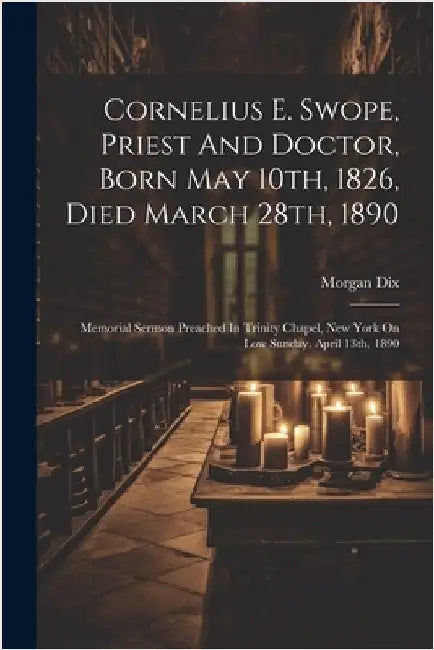 Cornelius E. Swope, Priest And Doctor, Born May 10th, 1826, Died March 28th, 1890: Memorial Sermon Preached In Trinity Chapel, New York On Low Sunday, by Morgan Dix
