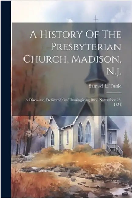 A History Of The Presbyterian Church, Madison, N.j.: A Discourse, Delivered On Thanksgiving Day, November 23, 1854 by Samuel L. Tuttle