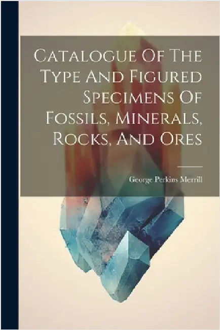 Catalogue Of The Type And Figured Specimens Of Fossils, Minerals, Rocks, And Ores by George Perkins Merrill