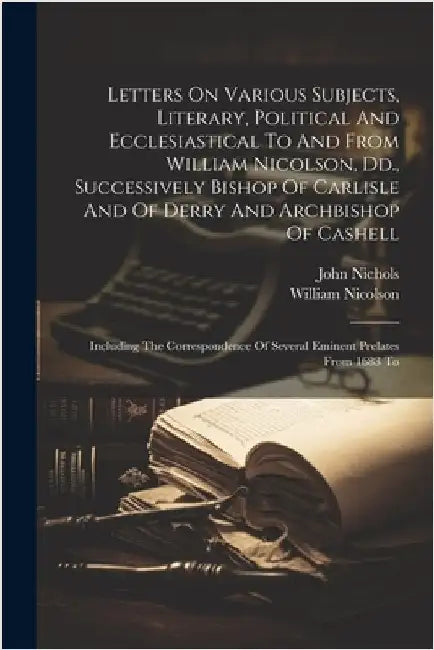 Letters On Various Subjects, Literary, Political And Ecclesiastical To And From William Nicolson, Dd., Successively Bishop Of Carlisle And Of Derry An by Nicolson, William