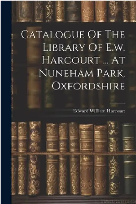 Catalogue Of The Library Of E.w. Harcourt ... At Nuneham Park, Oxfordshire by Edward William Harcourt