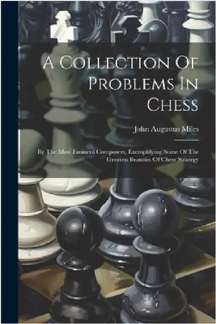 A Collection Of Problems In Chess: By The Most Eminent Composers, Exemplifying Some Of The Greatest Beauties Of Chess Strategy by John Augustus Miles