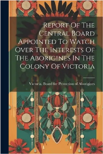 Report Of The Central Board Appointed To Watch Over The Interests Of The Aborigines In The Colony Of Victoria by Victoria Board for Protection of Abo