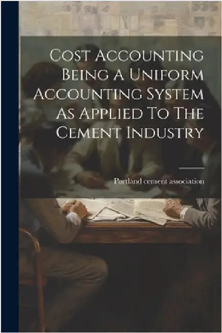 Cost Accounting Being A Uniform Accounting System As Applied To The Cement Industry by Portland Cement Association