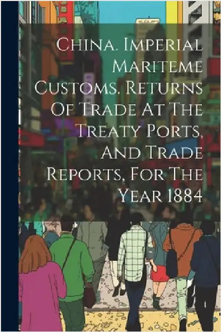 China. Imperial Mariteme Customs. Returns Of Trade At The Treaty Ports, And Trade Reports, For The Year 1884 by Anonymous