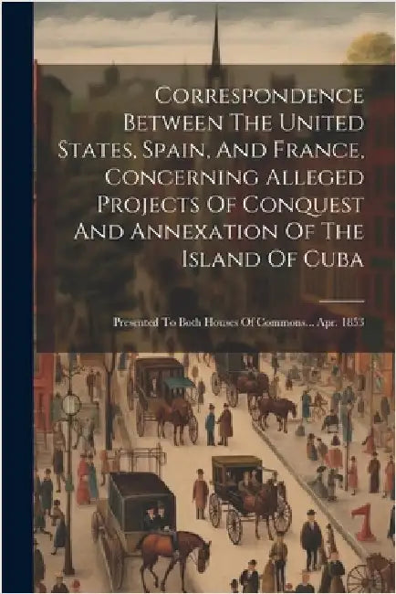 Correspondence Between The United States, Spain, And France, Concerning Alleged Projects Of Conquest And Annexation Of The Island Of Cuba: Presented T by Anonymous