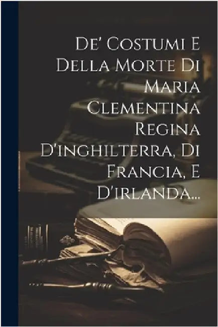 De' Costumi E Della Morte Di Maria Clementina Regina D'inghilterra, Di Francia, E D'irlanda... by Anonymous