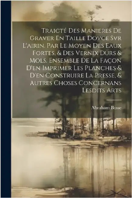Traicté Des Manieres De Graver En Taille Dovce Svr L'airin. Par Le Moyen Des Eaux Fortes, & Des Vernix Durs & Mols. Ensemble De La Façon D'en Imprimer by Bosse Abraham 1602-1676