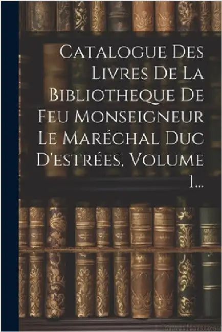 Catalogue Des Livres De La Bibliotheque De Feu Monseigneur Le Maréchal Duc D'estrées, Volume 1... by Anonymous