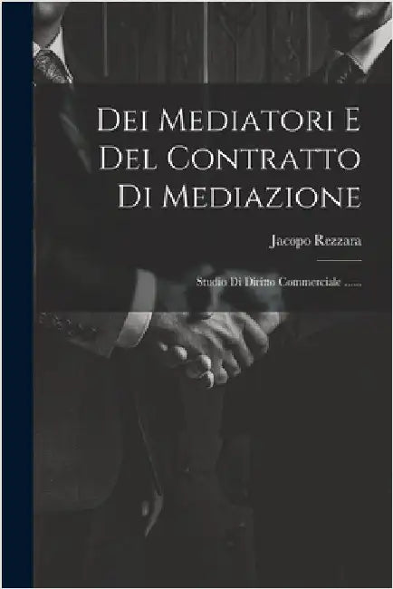 Dei Mediatori E Del Contratto Di Mediazione: Studio Di Diritto Commerciale ...... by Jacopo Rezzara