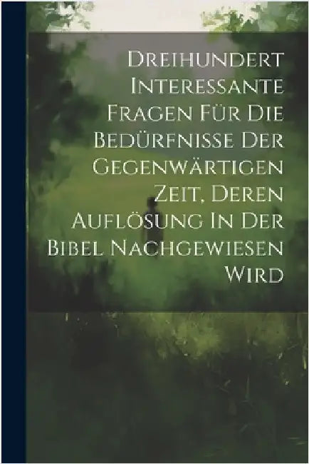 Dreihundert Interessante Fragen Für Die Bedürfnisse Der Gegenwärtigen Zeit, Deren Auflösung In Der Bibel Nachgewiesen Wird by Anonymous