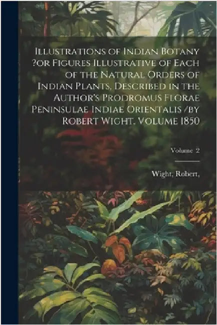 Illustrations of Indian Botany ?or Figures Illustrative of Each of the Natural Orders of Indian Plants, Described in the Author's Prodromus Florae Pen by Wight Robert