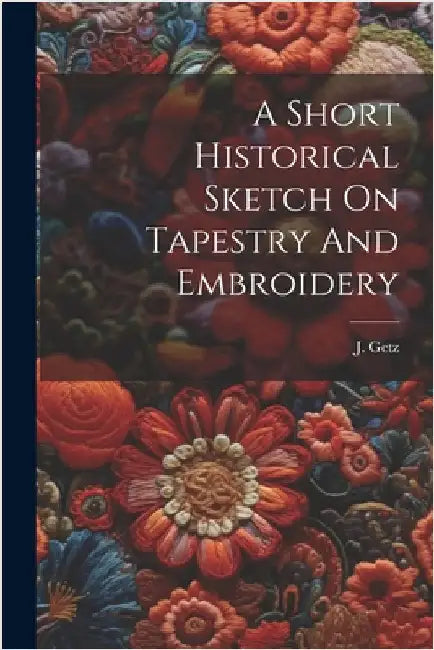 A Short Historical Sketch On Tapestry And Embroidery by J. Getz