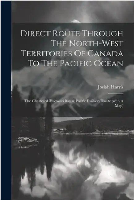 Direct Route Through The North-west Territories Of Canada To The Pacific Ocean: The Chartered Hudson's Bay & Pacific Railway Route (with A Map) by Josiah Harris