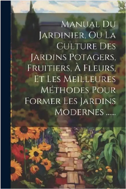 Manual Du Jardinier, Ou La Culture Des Jardins Potagers, Fruitiers, À Fleurs, Et Les Meilleures Méthodes Pour Former Les Jardins Modernes ...... by Anonymous