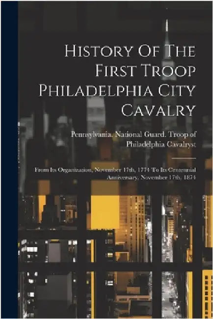 History Of The First Troop Philadelphia City Cavalry: From Its Organization, November 17th, 1774 To Its Centennial Anniversary, November 17th, 1874 by Pennsylvania National Guard Troop O
