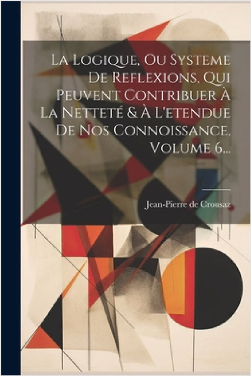 La Logique, Ou Systeme De Reflexions, Qui Peuvent Contribuer À La Netteté & À L'etendue De Nos Connoissance, Volume 6... by Jean-Pierre De Crousaz