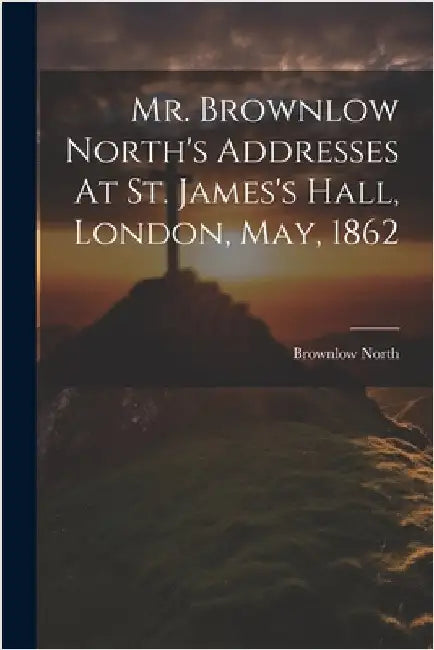 Mr. Brownlow North's Addresses At St. James's Hall, London, May, 1862 by Brownlow North
