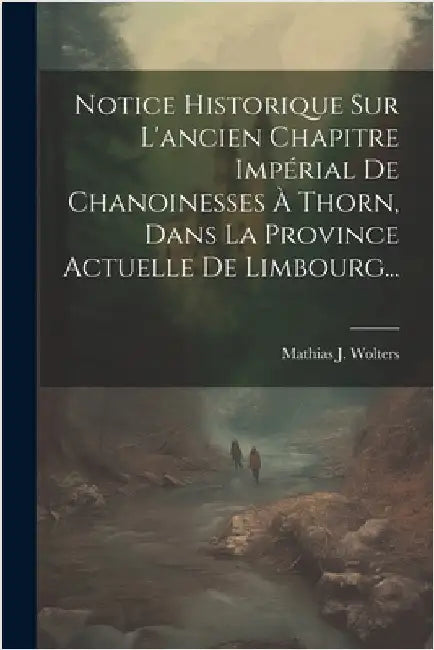 Notice Historique Sur L'ancien Chapitre Impérial De Chanoinesses À Thorn, Dans La Province Actuelle De Limbourg... by Mathias J. Wolters