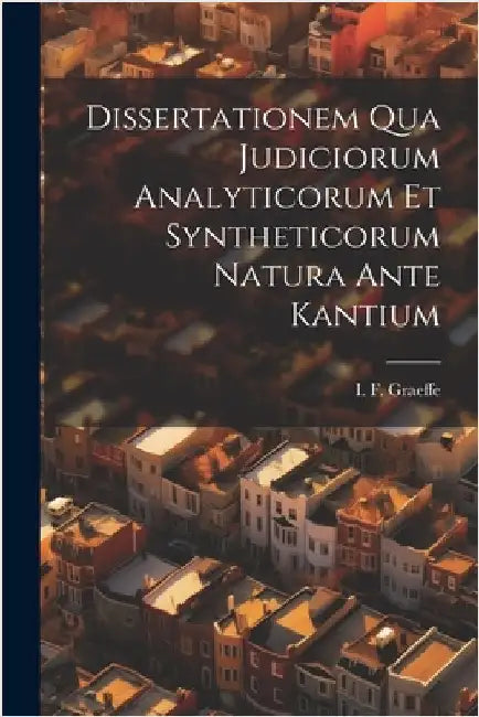 Dissertationem Qua Judiciorum Analyticorum Et Syntheticorum Natura Ante Kantium by I. F. Graeffe
