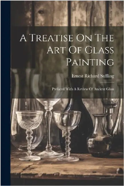 A Treatise On The Art Of Glass Painting: Prefaced With A Review Of Ancient Glass by Ernest Richard Suffling