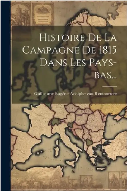 Histoire De La Campagne De 1815 Dans Les Pays-bas... by Guillaume Eugéne Adolphe Van Remoortere