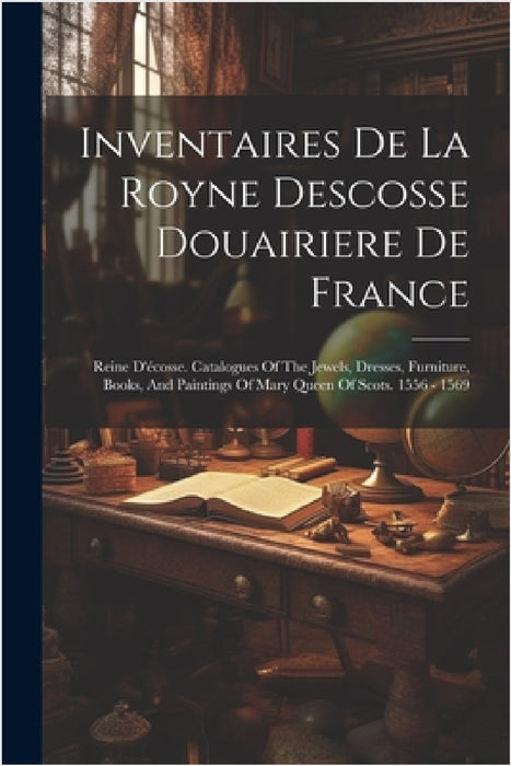 Inventaires De La Royne Descosse Douairiere De France: Reine D'écosse. Catalogues Of The Jewels, Dresses, Furniture, Books, And Paintings Of Mary Quee by Anonymous