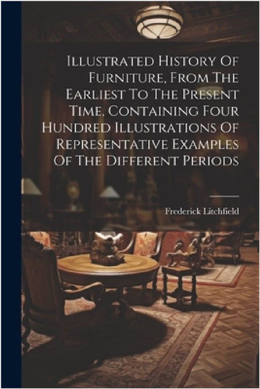 Illustrated History Of Furniture, From The Earliest To The Present Time, Containing Four Hundred Illustrations Of Representative Examples Of The Diffe by Frederick Litchfield