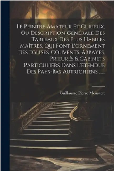 Le Peintre Amateur Et Curieux, Ou Description Générale Des Tableaux Des Plus Habiles Maîtres, Qui Font L'ornement Des Eglises, Couvents, Abbayes, Prie by Guillaume Pierre Mensaert