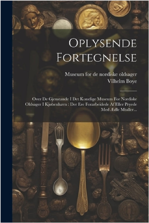 Oplysende Fortegnelse: Over De Gjenstande I Det Konelige Museum For Nordiske Oldsager I Kjøbenhavn: Der Ere Forarbeidede Af Eller Pryede Med by Vilhelm Boye, Museum for de Nordiske Oldsager (Copenh