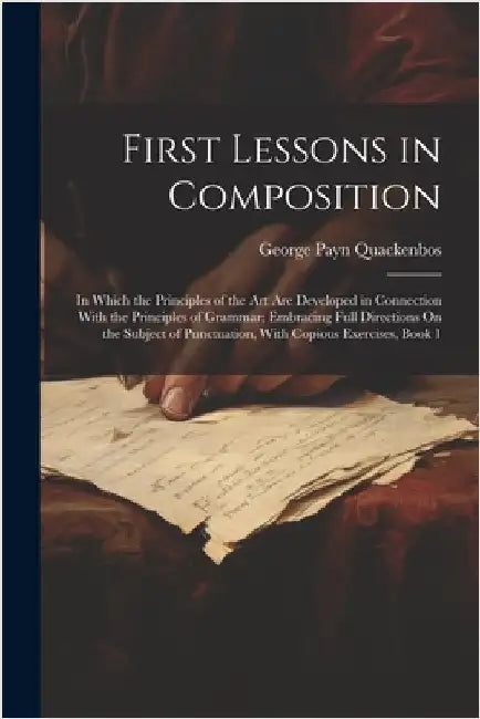 First Lessons in Composition: In Which the Principles of the Art Are Developed in Connection With the Principles of Grammar; Embracing Full Directio by George Payn Quackenbos