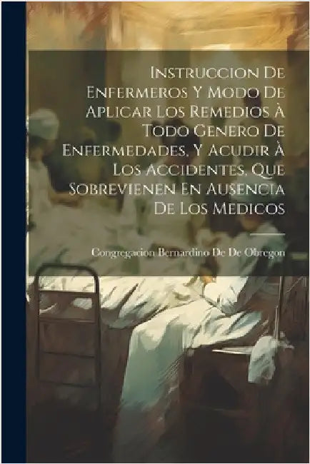 Instruccion De Enfermeros Y Modo De Aplicar Los Remedios À Todo Genero De Enfermedades, Y Acudir À Los Accidentes, Que Sobrevienen En Ausencia De Los by Congregacion Bernardino De De Obregon