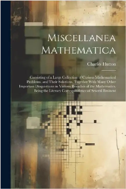 Miscellanea Mathematica: Consisting of a Large Collection of Curious Mathematical Problems, and Their Solutions. Together With Many Other Impor by Charles Hutton