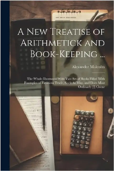 A New Treatise of Arithmetick and Book-Keeping ...: The Whole Illustrated With Two Set of Books Filled With Examples of Fictitious Trade, Such As May, by Alexander Malcolm