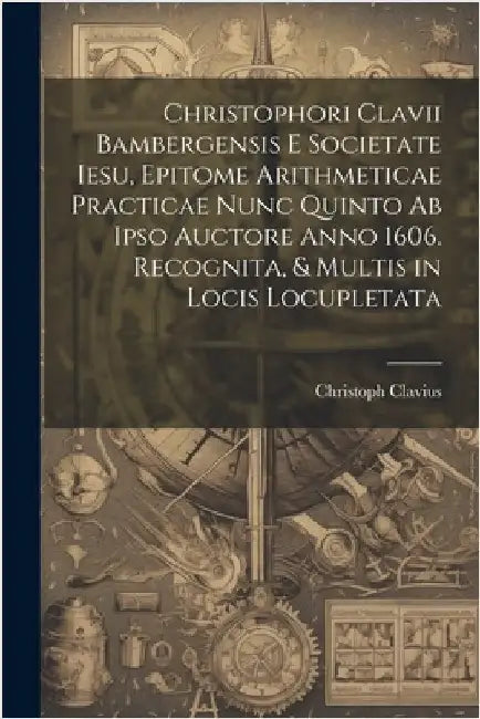 Christophori Clavii Bambergensis E Societate Iesu, Epitome Arithmeticae Practicae Nunc Quinto Ab Ipso Auctore Anno 1606. Recognita, & Multis in Locis by Christoph Clavius