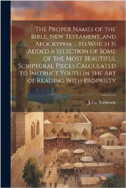The Proper Names of the Bible, New Testament, and Apocrypha ... to Which Is Added a Selection of Some of the Most Beautiful Scriptural Pieces Calculat by John Robinson