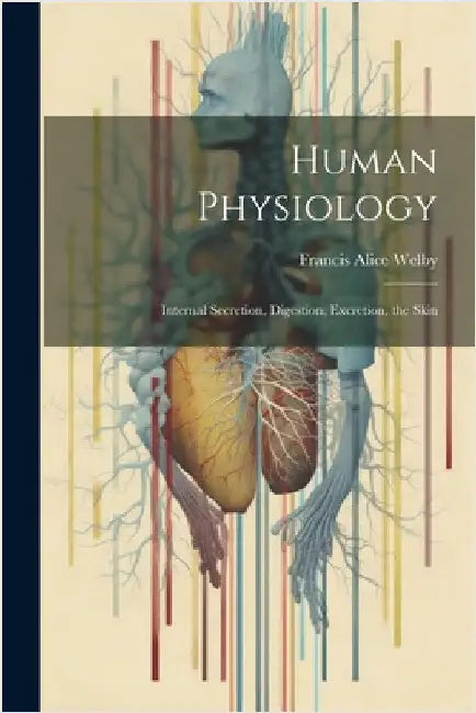 Human Physiology: Internal Secretion, Digestion, Excretion, the Skin by Francis Alice Welby