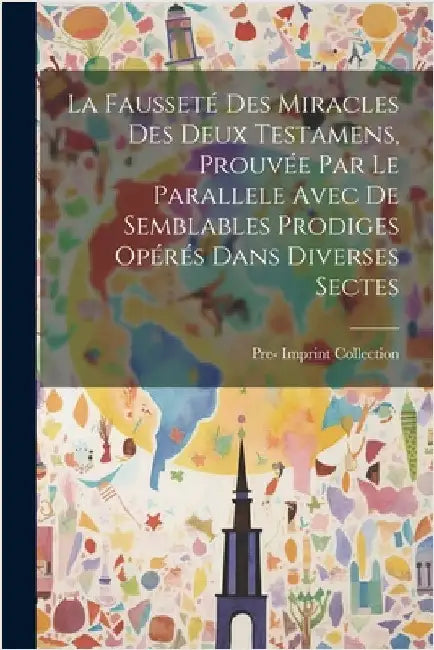 La Fausseté Des Miracles Des Deux Testamens, Prouvée Par Le Parallele Avec De Semblables Prodiges Opérés Dans Diverses Sectes by Pre-1801 Imprint Collection