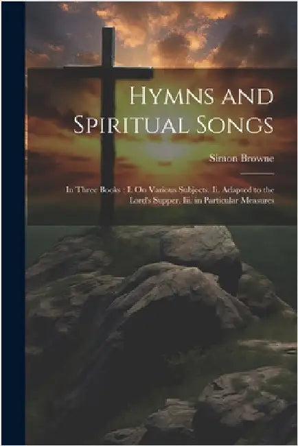 Hymns and Spiritual Songs: In Three Books: I. On Various Subjects. Ii. Adapted to the Lord's Supper. Iii. in Particular Measures by Simon Browne