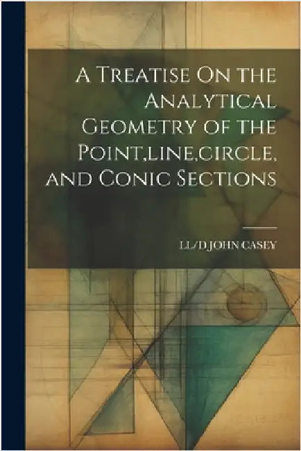 A Treatise On the Analytical Geometry of the Point, line, circle, and Conic Sections by LL/D John Casey