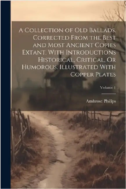 A Collection of Old Ballads. Corrected From the Best and Most Ancient Copies Extant. With Introductions Historical, Critical, Or Humorous. Illustrated by Ambrose Philips