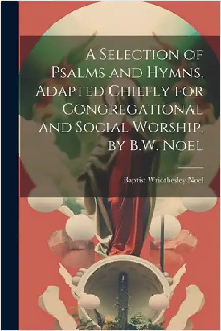 A Selection of Psalms and Hymns, Adapted Chiefly for Congregational and Social Worship, by B.W. Noel by Baptist Wriothesley Noel (Hon)