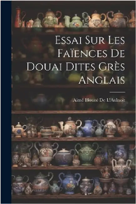 Essai Sur Les Faïences De Douai Dites Grès Anglais by Aimé Houzé de l'Aulnoit